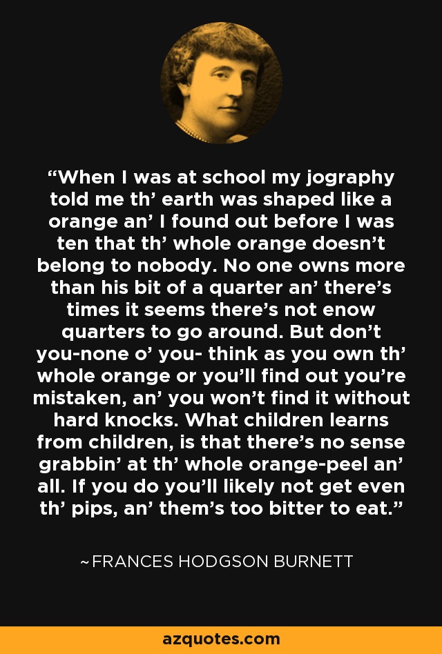 When I was at school my jography told me th' earth was shaped like a orange an' I found out before I was ten that th' whole orange doesn't belong to nobody. No one owns more than his bit of a quarter an' there's times it seems there's not enow quarters to go around. But don't you-none o' you- think as you own th' whole orange or you'll find out you're mistaken, an' you won't find it without hard knocks. What children learns from children, is that there's no sense grabbin' at th' whole orange-peel an' all. If you do you'll likely not get even th' pips, an' them's too bitter to eat. - Frances Hodgson Burnett
