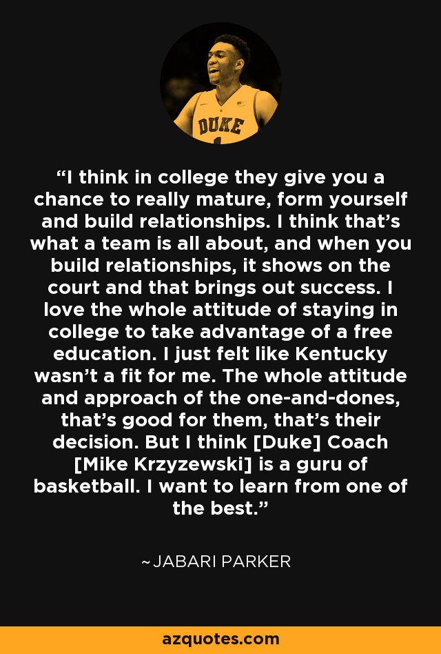 I think in college they give you a chance to really mature, form yourself and build relationships. I think that’s what a team is all about, and when you build relationships, it shows on the court and that brings out success. I love the whole attitude of staying in college to take advantage of a free education. I just felt like Kentucky wasn’t a fit for me. The whole attitude and approach of the one-and-dones, that’s good for them, that’s their decision. But I think [Duke] Coach [Mike Krzyzewski] is a guru of basketball. I want to learn from one of the best. - Jabari Parker