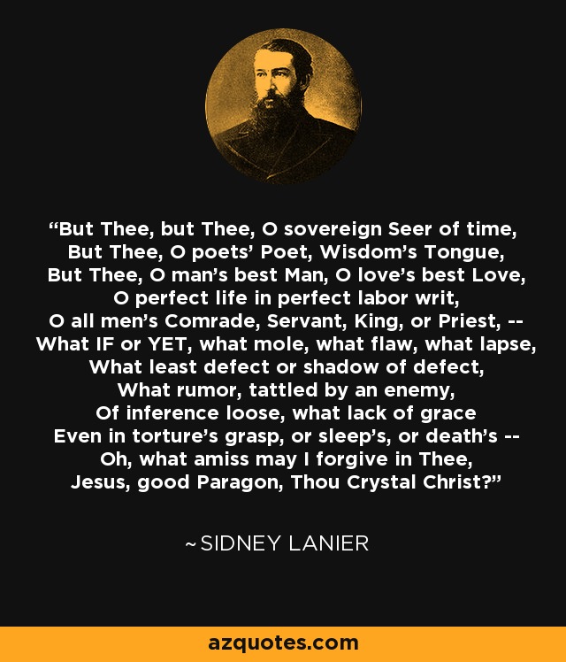 But Thee, but Thee, O sovereign Seer of time, But Thee, O poets' Poet, Wisdom's Tongue, But Thee, O man's best Man, O love's best Love, O perfect life in perfect labor writ, O all men's Comrade, Servant, King, or Priest, -- What IF or YET, what mole, what flaw, what lapse, What least defect or shadow of defect, What rumor, tattled by an enemy, Of inference loose, what lack of grace Even in torture's grasp, or sleep's, or death's -- Oh, what amiss may I forgive in Thee, Jesus, good Paragon, Thou Crystal Christ? - Sidney Lanier