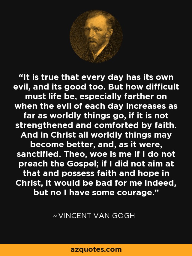 It is true that every day has its own evil, and its good too. But how difficult must life be, especially farther on when the evil of each day increases as far as worldly things go, if it is not strengthened and comforted by faith. And in Christ all worldly things may become better, and, as it were, sanctified. Theo, woe is me if I do not preach the Gospel; if I did not aim at that and possess faith and hope in Christ, it would be bad for me indeed, but no I have some courage. - Vincent Van Gogh