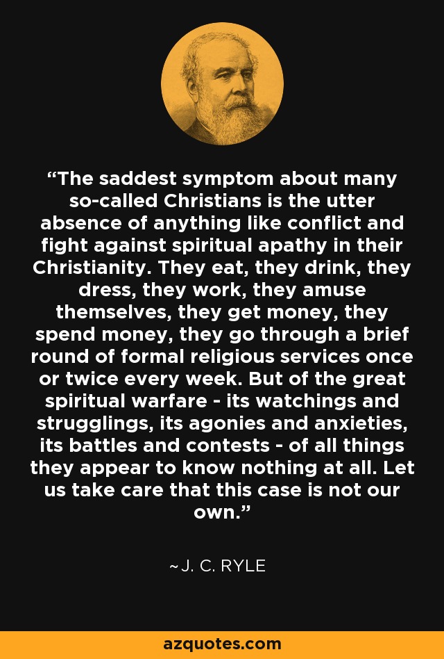 The saddest symptom about many so-called Christians is the utter absence of anything like conflict and fight against spiritual apathy in their Christianity. They eat, they drink, they dress, they work, they amuse themselves, they get money, they spend money, they go through a brief round of formal religious services once or twice every week. But of the great spiritual warfare - its watchings and strugglings, its agonies and anxieties, its battles and contests - of all things they appear to know nothing at all. Let us take care that this case is not our own. - J. C. Ryle
