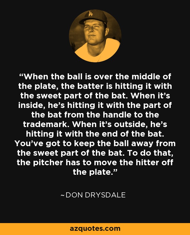 When the ball is over the middle of the plate, the batter is hitting it with the sweet part of the bat. When it's inside, he's hitting it with the part of the bat from the handle to the trademark. When it's outside, he's hitting it with the end of the bat. You've got to keep the ball away from the sweet part of the bat. To do that, the pitcher has to move the hitter off the plate. - Don Drysdale