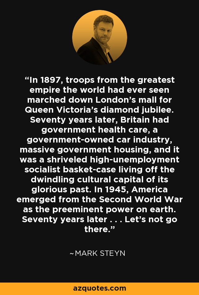 In 1897, troops from the greatest empire the world had ever seen marched down London’s mall for Queen Victoria’s diamond jubilee. Seventy years later, Britain had government health care, a government-owned car industry, massive government housing, and it was a shriveled high-unemployment socialist basket-case living off the dwindling cultural capital of its glorious past. In 1945, America emerged from the Second World War as the preeminent power on earth. Seventy years later . . . Let’s not go there. - Mark Steyn