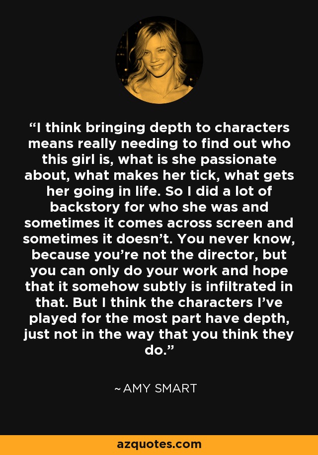 I think bringing depth to characters means really needing to find out who this girl is, what is she passionate about, what makes her tick, what gets her going in life. So I did a lot of backstory for who she was and sometimes it comes across screen and sometimes it doesn't. You never know, because you're not the director, but you can only do your work and hope that it somehow subtly is infiltrated in that. But I think the characters I've played for the most part have depth, just not in the way that you think they do. - Amy Smart