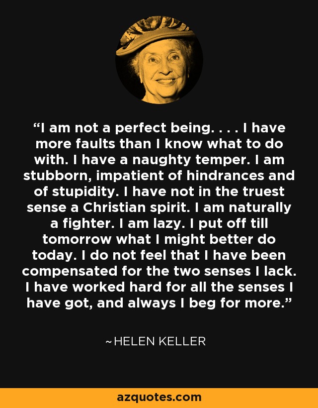 I am not a perfect being. . . . I have more faults than I know what to do with. I have a naughty temper. I am stubborn, impatient of hindrances and of stupidity. I have not in the truest sense a Christian spirit. I am naturally a fighter. I am lazy. I put off till tomorrow what I might better do today. I do not feel that I have been compensated for the two senses I lack. I have worked hard for all the senses I have got, and always I beg for more. - Helen Keller