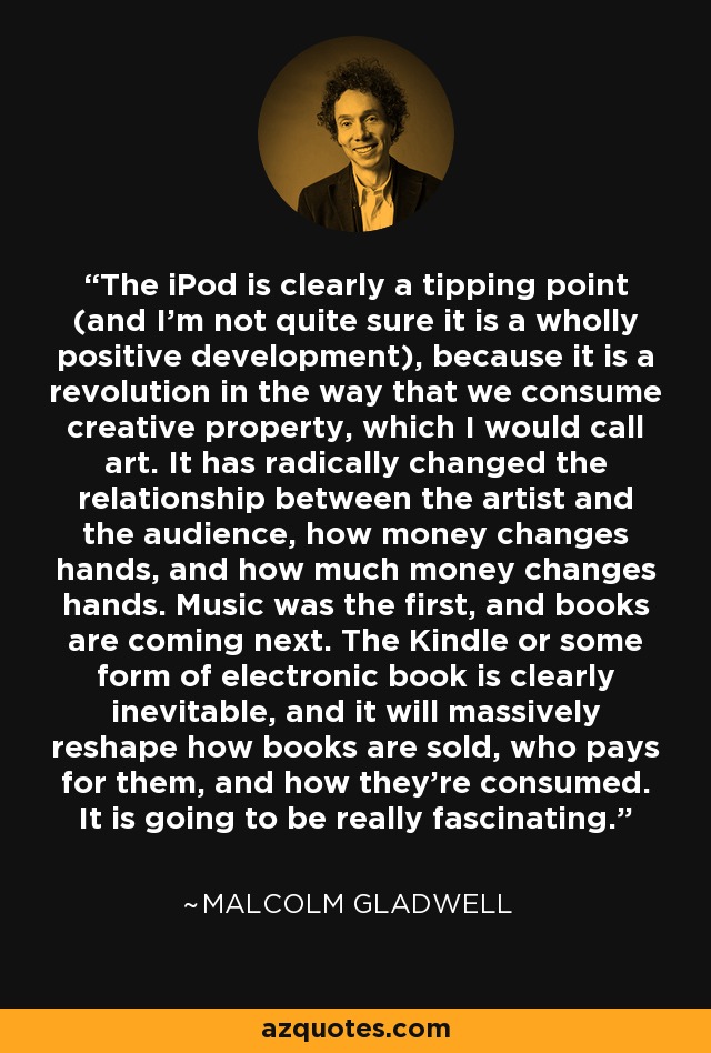 The iPod is clearly a tipping point (and I'm not quite sure it is a wholly positive development), because it is a revolution in the way that we consume creative property, which I would call art. It has radically changed the relationship between the artist and the audience, how money changes hands, and how much money changes hands. Music was the first, and books are coming next. The Kindle or some form of electronic book is clearly inevitable, and it will massively reshape how books are sold, who pays for them, and how they're consumed. It is going to be really fascinating. - Malcolm Gladwell