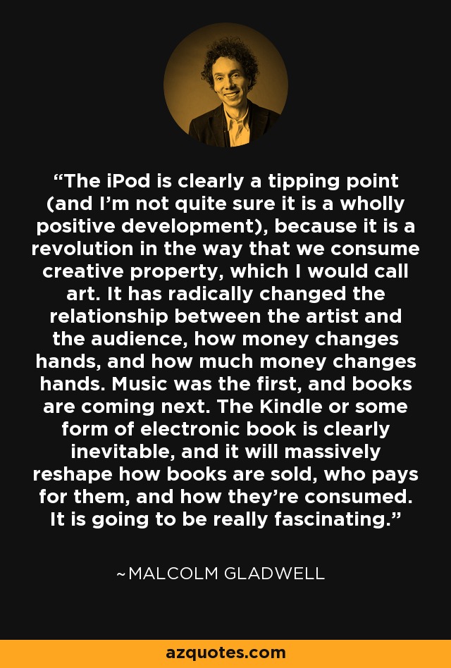 The iPod is clearly a tipping point (and I'm not quite sure it is a wholly positive development), because it is a revolution in the way that we consume creative property, which I would call art. It has radically changed the relationship between the artist and the audience, how money changes hands, and how much money changes hands. Music was the first, and books are coming next. The Kindle or some form of electronic book is clearly inevitable, and it will massively reshape how books are sold, who pays for them, and how they're consumed. It is going to be really fascinating. - Malcolm Gladwell