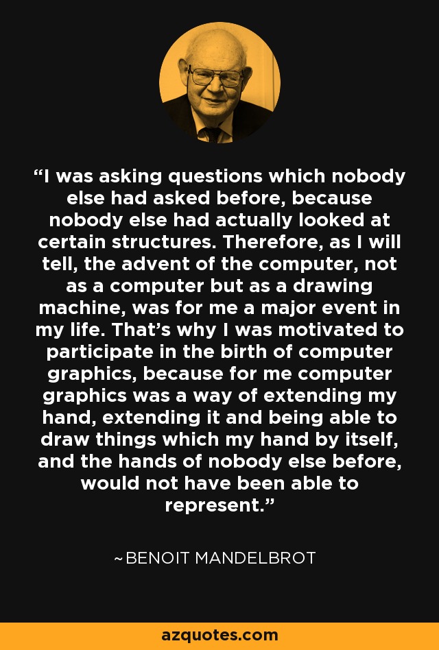 I was asking questions which nobody else had asked before, because nobody else had actually looked at certain structures. Therefore, as I will tell, the advent of the computer, not as a computer but as a drawing machine, was for me a major event in my life. That's why I was motivated to participate in the birth of computer graphics, because for me computer graphics was a way of extending my hand, extending it and being able to draw things which my hand by itself, and the hands of nobody else before, would not have been able to represent. - Benoit Mandelbrot