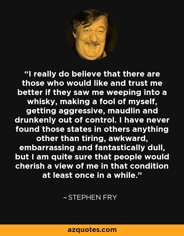 I really do believe that there are those who would like and trust me better if they saw me weeping into a whisky, making a fool of myself, getting aggressive, maudlin and drunkenly out of control. I have never found those states in others anything other than tiring, awkward, embarrassing and fantastically dull, but I am quite sure that people would cherish a view of me in that condition at least once in a while. - Stephen Fry