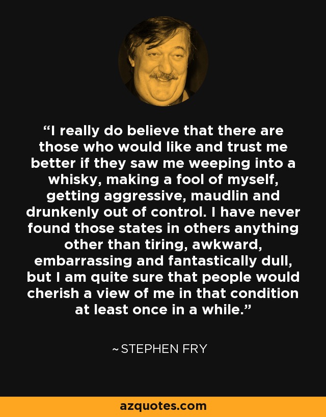 I really do believe that there are those who would like and trust me better if they saw me weeping into a whisky, making a fool of myself, getting aggressive, maudlin and drunkenly out of control. I have never found those states in others anything other than tiring, awkward, embarrassing and fantastically dull, but I am quite sure that people would cherish a view of me in that condition at least once in a while. - Stephen Fry