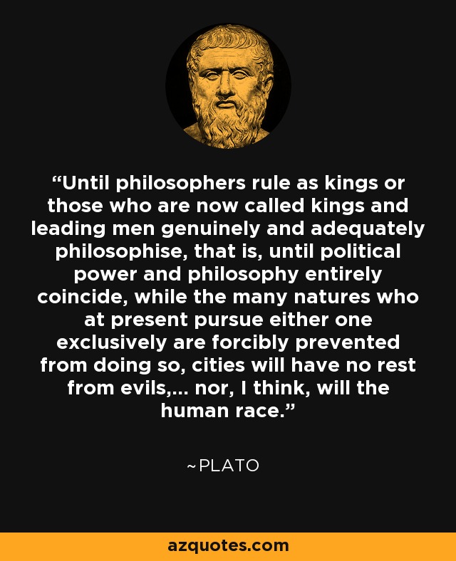 Until philosophers rule as kings or those who are now called kings and leading men genuinely and adequately philosophise, that is, until political power and philosophy entirely coincide, while the many natures who at present pursue either one exclusively are forcibly prevented from doing so, cities will have no rest from evils,... nor, I think, will the human race. - Plato