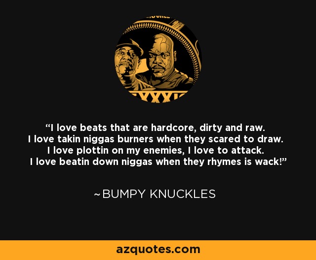 I love beats that are hardcore, dirty and raw. I love takin niggas burners when they scared to draw. I love plottin on my enemies, I love to attack. I love beatin down niggas when they rhymes is wack! - Bumpy Knuckles