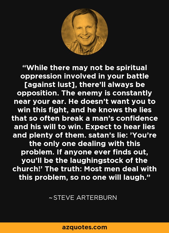 While there may not be spiritual oppression involved in your battle [against lust], there'll always be opposition. The enemy is constantly near your ear. He doesn't want you to win this fight, and he knows the lies that so often break a man's confidence and his will to win. Expect to hear lies and plenty of them. satan's lie: 'You're the only one dealing with this problem. If anyone ever finds out, you'll be the laughingstock of the church!' The truth: Most men deal with this problem, so no one will laugh. - Steve Arterburn