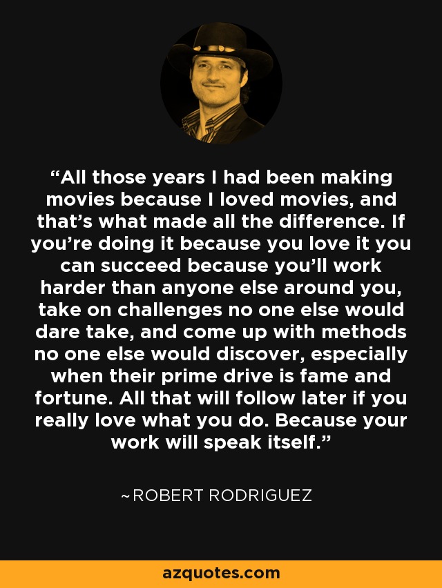 All those years I had been making movies because I loved movies, and that's what made all the difference. If you're doing it because you love it you can succeed because you'll work harder than anyone else around you, take on challenges no one else would dare take, and come up with methods no one else would discover, especially when their prime drive is fame and fortune. All that will follow later if you really love what you do. Because your work will speak itself. - Robert Rodriguez