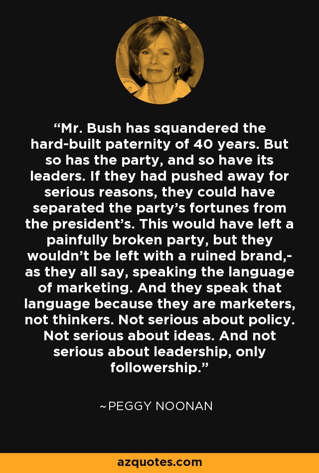 Mr. Bush has squandered the hard-built paternity of 40 years. But so has the party, and so have its leaders. If they had pushed away for serious reasons, they could have separated the party's fortunes from the president's. This would have left a painfully broken party, but they wouldn't be left with a ruined brand,- as they all say, speaking the language of marketing. And they speak that language because they are marketers, not thinkers. Not serious about policy. Not serious about ideas. And not serious about leadership, only followership. - Peggy Noonan