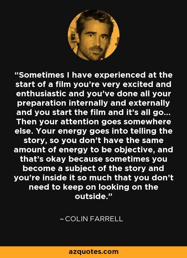 Sometimes I have experienced at the start of a film you're very excited and enthusiastic and you've done all your preparation internally and externally and you start the film and it's all go... Then your attention goes somewhere else. Your energy goes into telling the story, so you don't have the same amount of energy to be objective, and that's okay because sometimes you become a subject of the story and you're inside it so much that you don't need to keep on looking on the outside. - Colin Farrell