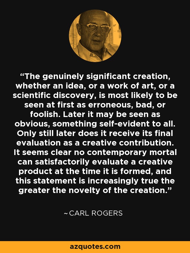 The genuinely significant creation, whether an idea, or a work of art, or a scientific discovery, is most likely to be seen at first as erroneous, bad, or foolish. Later it may be seen as obvious, something self-evident to all. Only still later does it receive its final evaluation as a creative contribution. It seems clear no contemporary mortal can satisfactorily evaluate a creative product at the time it is formed, and this statement is increasingly true the greater the novelty of the creation. - Carl Rogers