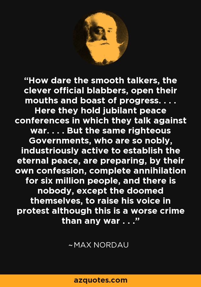 How dare the smooth talkers, the clever official blabbers, open their mouths and boast of progress. . . . Here they hold jubilant peace conferences in which they talk against war. . . . But the same righteous Governments, who are so nobly, industriously active to establish the eternal peace, are preparing, by their own confession, complete annihilation for six million people, and there is nobody, except the doomed themselves, to raise his voice in protest although this is a worse crime than any war . . . - Max Nordau