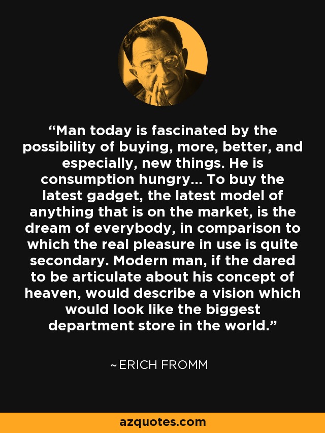 Man today is fascinated by the possibility of buying, more, better, and especially, new things. He is consumption hungry... To buy the latest gadget, the latest model of anything that is on the market, is the dream of everybody, in comparison to which the real pleasure in use is quite secondary. Modern man, if the dared to be articulate about his concept of heaven, would describe a vision which would look like the biggest department store in the world. - Erich Fromm