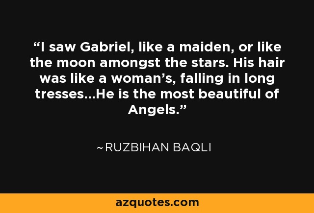 I saw Gabriel, like a maiden, or like the moon amongst the stars. His hair was like a woman's, falling in long tresses...He is the most beautiful of Angels. - Ruzbihan Baqli
