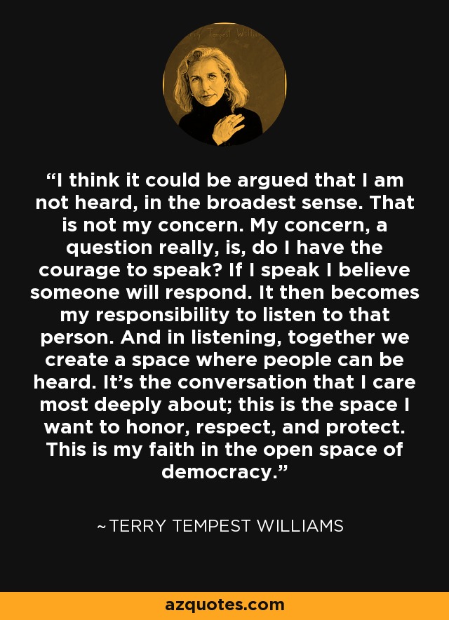 I think it could be argued that I am not heard, in the broadest sense. That is not my concern. My concern, a question really, is, do I have the courage to speak? If I speak I believe someone will respond. It then becomes my responsibility to listen to that person. And in listening, together we create a space where people can be heard. It's the conversation that I care most deeply about; this is the space I want to honor, respect, and protect. This is my faith in the open space of democracy. - Terry Tempest Williams