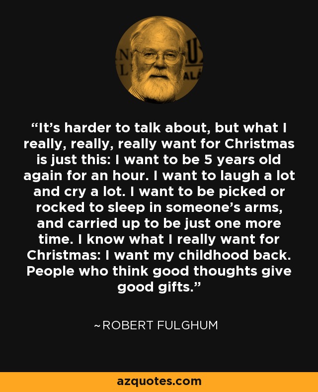 It’s harder to talk about, but what I really, really, really want for Christmas is just this: I want to be 5 years old again for an hour. I want to laugh a lot and cry a lot. I want to be picked or rocked to sleep in someone’s arms, and carried up to be just one more time. I know what I really want for Christmas: I want my childhood back. People who think good thoughts give good gifts. - Robert Fulghum