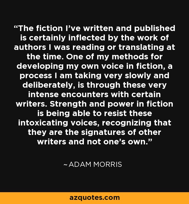 The fiction I've written and published is certainly inflected by the work of authors I was reading or translating at the time. One of my methods for developing my own voice in fiction, a process I am taking very slowly and deliberately, is through these very intense encounters with certain writers. Strength and power in fiction is being able to resist these intoxicating voices, recognizing that they are the signatures of other writers and not one's own. - Adam Morris