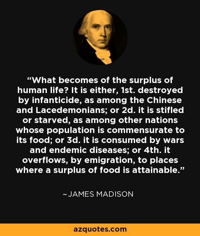 What becomes of the surplus of human life? It is either, 1st. destroyed by infanticide, as among the Chinese and Lacedemonians; or 2d. it is stifled or starved, as among other nations whose population is commensurate to its food; or 3d. it is consumed by wars and endemic diseases; or 4th. it overflows, by emigration, to places where a surplus of food is attainable. - James Madison