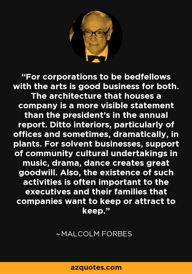 For corporations to be bedfellows with the arts is good business for both. The architecture that houses a company is a more visible statement than the president's in the annual report. Ditto interiors, particularly of offices and sometimes, dramatically, in plants. For solvent businesses, support of community cultural undertakings in music, drama, dance creates great goodwill. Also, the existence of such activities is often important to the executives and their families that companies want to keep or attract to keep. - Malcolm Forbes