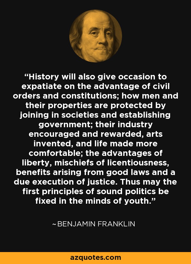 History will also give occasion to expatiate on the advantage of civil orders and constitutions; how men and their properties are protected by joining in societies and establishing government; their industry encouraged and rewarded, arts invented, and life made more comfortable; the advantages of liberty, mischiefs of licentiousness, benefits arising from good laws and a due execution of justice. Thus may the first principles of sound politics be fixed in the minds of youth. - Benjamin Franklin