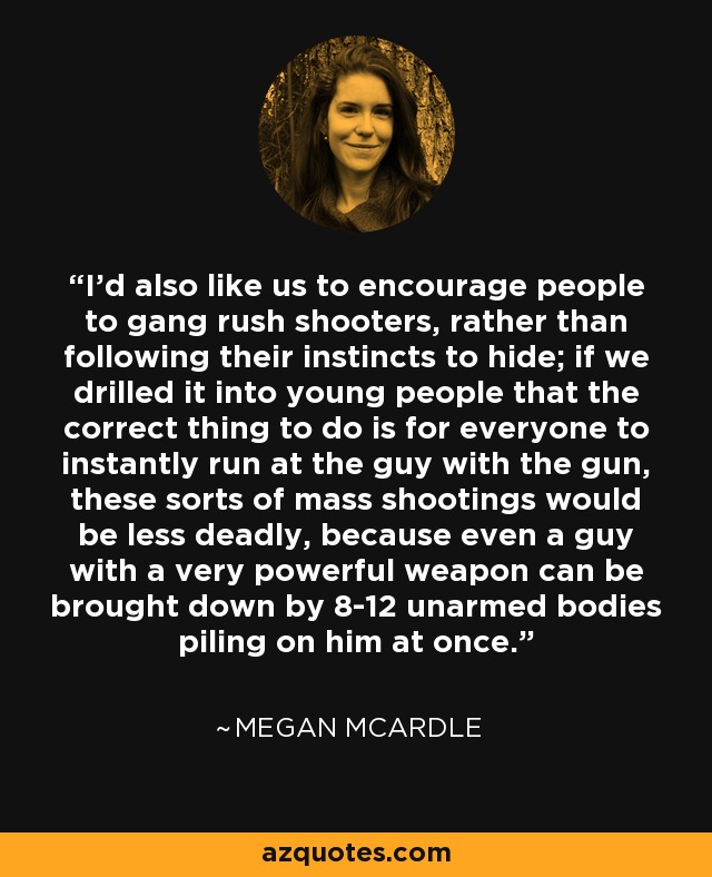 I'd also like us to encourage people to gang rush shooters, rather than following their instincts to hide; if we drilled it into young people that the correct thing to do is for everyone to instantly run at the guy with the gun, these sorts of mass shootings would be less deadly, because even a guy with a very powerful weapon can be brought down by 8-12 unarmed bodies piling on him at once. - Megan McArdle