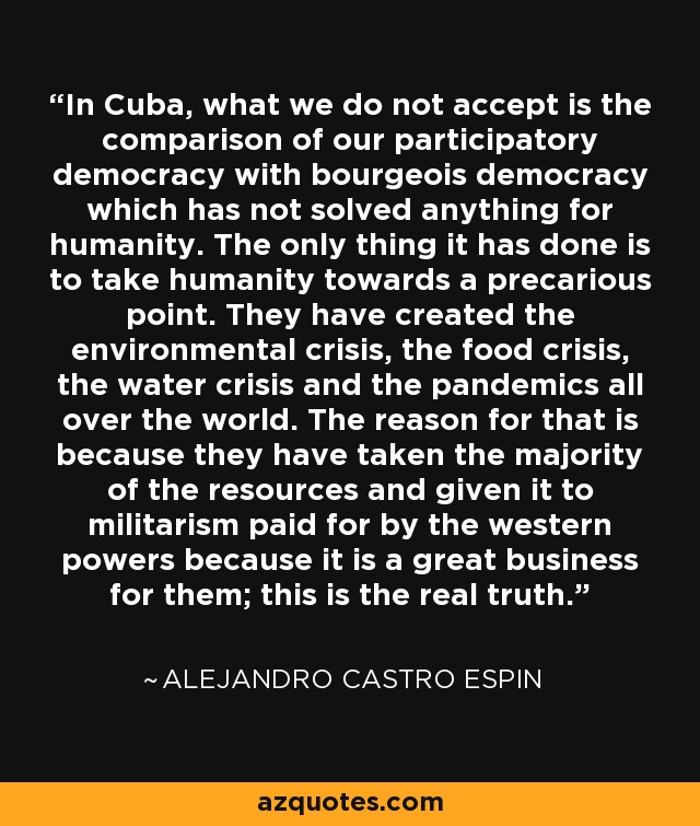 In Cuba, what we do not accept is the comparison of our participatory democracy with bourgeois democracy which has not solved anything for humanity. The only thing it has done is to take humanity towards a precarious point. They have created the environmental crisis, the food crisis, the water crisis and the pandemics all over the world. The reason for that is because they have taken the majority of the resources and given it to militarism paid for by the western powers because it is a great business for them; this is the real truth. - Alejandro Castro Espin