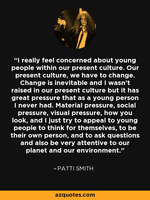 I really feel concerned about young people within our present culture. Our present culture, we have to change. Change is inevitable and I wasn't raised in our present culture but it has great pressure that as a young person I never had. Material pressure, social pressure, visual pressure, how you look, and I just try to appeal to young people to think for themselves, to be their own person, and to ask questions and also be very attentive to our planet and our environment. - Patti Smith
