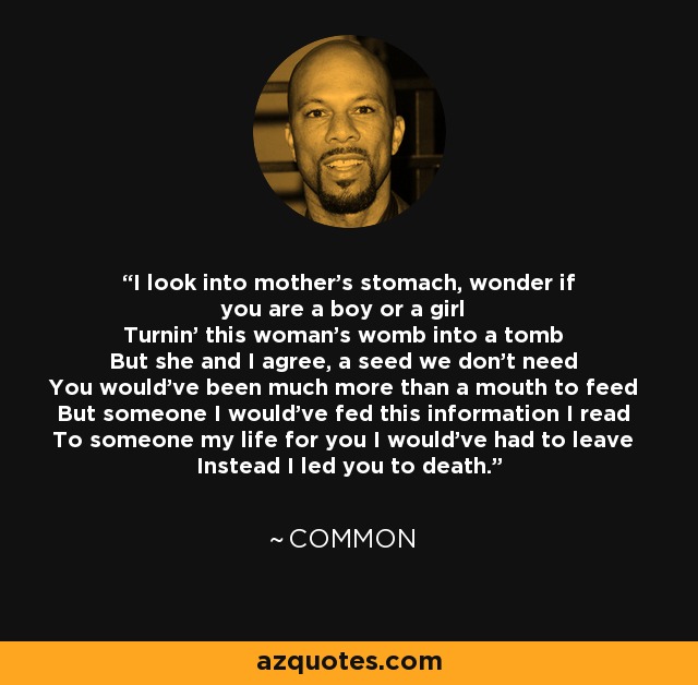 I look into mother's stomach, wonder if you are a boy or a girl Turnin' this woman's womb into a tomb But she and I agree, a seed we don't need You would've been much more than a mouth to feed But someone I would've fed this information I read To someone my life for you I would've had to leave Instead I led you to death. - Common