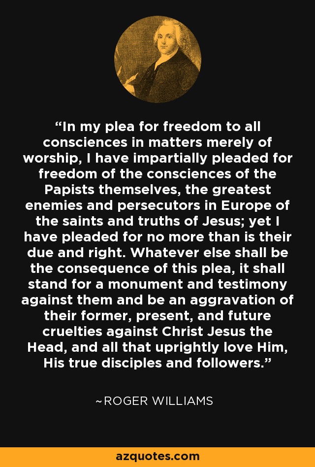 In my plea for freedom to all consciences in matters merely of worship, I have impartially pleaded for freedom of the consciences of the Papists themselves, the greatest enemies and persecutors in Europe of the saints and truths of Jesus; yet I have pleaded for no more than is their due and right. Whatever else shall be the consequence of this plea, it shall stand for a monument and testimony against them and be an aggravation of their former, present, and future cruelties against Christ Jesus the Head, and all that uprightly love Him, His true disciples and followers. - Roger Williams