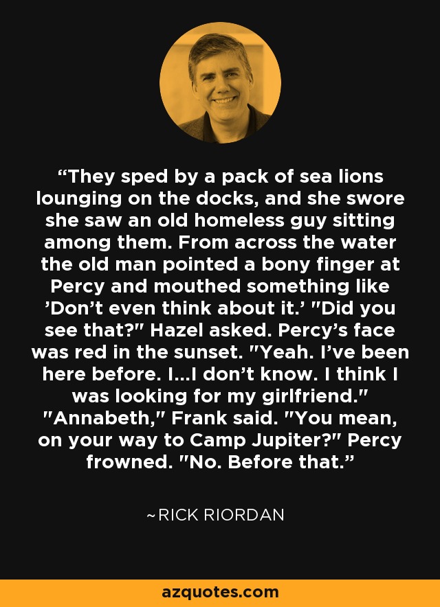 They sped by a pack of sea lions lounging on the docks, and she swore she saw an old homeless guy sitting among them. From across the water the old man pointed a bony finger at Percy and mouthed something like 'Don't even think about it.' 