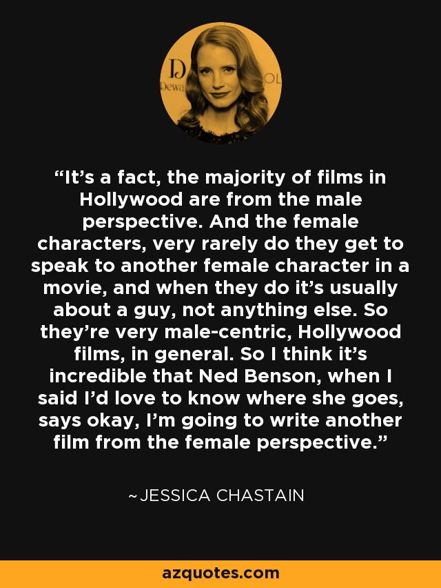 It's a fact, the majority of films in Hollywood are from the male perspective. And the female characters, very rarely do they get to speak to another female character in a movie, and when they do it's usually about a guy, not anything else. So they're very male-centric, Hollywood films, in general. So I think it's incredible that Ned Benson, when I said I'd love to know where she goes, says okay, I'm going to write another film from the female perspective. - Jessica Chastain