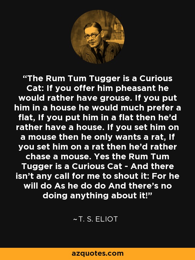 The Rum Tum Tugger is a Curious Cat: If you offer him pheasant he would rather have grouse. If you put him in a house he would much prefer a flat, If you put him in a flat then he'd rather have a house. If you set him on a mouse then he only wants a rat, If you set him on a rat then he'd rather chase a mouse. Yes the Rum Tum Tugger is a Curious Cat - And there isn't any call for me to shout it: For he will do As he do do And there's no doing anything about it! - T. S. Eliot