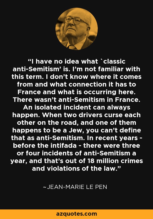 I have no idea what `classic anti-Semitism' is. I'm not familiar with this term. I don't know where it comes from and what connection it has to France and what is occurring here. There wasn't anti-Semitism in France. An isolated incident can always happen. When two drivers curse each other on the road, and one of them happens to be a Jew, you can't define that as anti-Semitism. In recent years - before the intifada - there were three or four incidents of anti-Semitism a year, and that's out of 18 million crimes and violations of the law. - Jean-Marie Le Pen