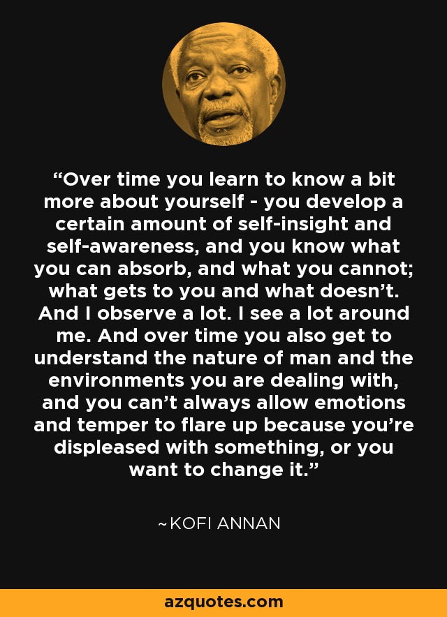 Over time you learn to know a bit more about yourself - you develop a certain amount of self-insight and self-awareness, and you know what you can absorb, and what you cannot; what gets to you and what doesn't. And I observe a lot. I see a lot around me. And over time you also get to understand the nature of man and the environments you are dealing with, and you can't always allow emotions and temper to flare up because you're displeased with something, or you want to change it. - Kofi Annan