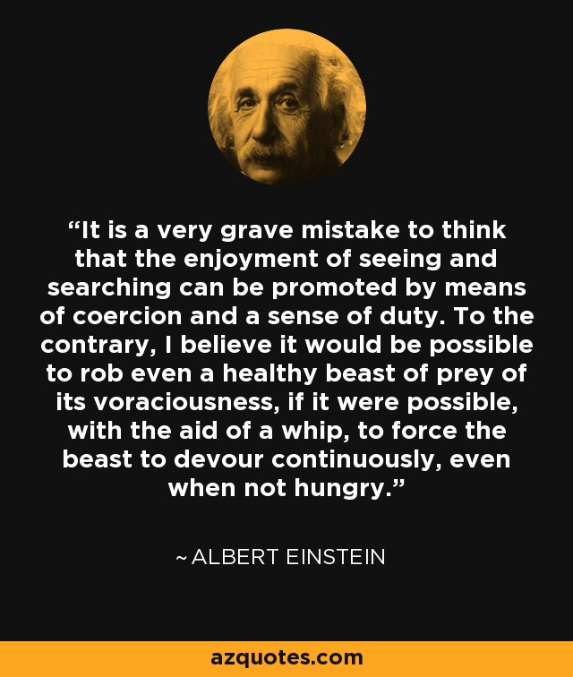 It is a very grave mistake to think that the enjoyment of seeing and searching can be promoted by means of coercion and a sense of duty. To the contrary, I believe it would be possible to rob even a healthy beast of prey of its voraciousness, if it were possible, with the aid of a whip, to force the beast to devour continuously, even when not hungry. - Albert Einstein