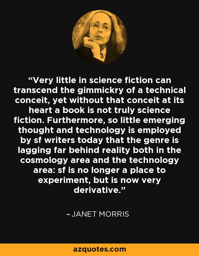 Very little in science fiction can transcend the gimmickry of a technical conceit, yet without that conceit at its heart a book is not truly science fiction. Furthermore, so little emerging thought and technology is employed by sf writers today that the genre is lagging far behind reality both in the cosmology area and the technology area: sf is no longer a place to experiment, but is now very derivative. - Janet Morris