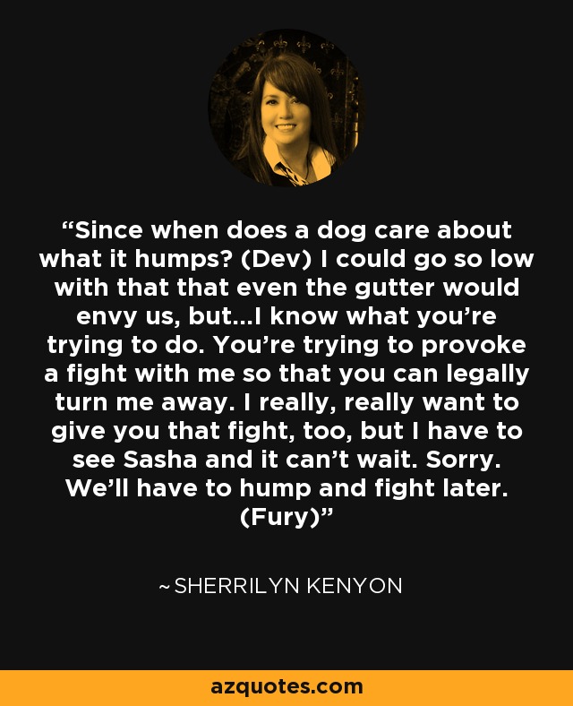 Since when does a dog care about what it humps? (Dev) I could go so low with that that even the gutter would envy us, but…I know what you’re trying to do. You’re trying to provoke a fight with me so that you can legally turn me away. I really, really want to give you that fight, too, but I have to see Sasha and it can’t wait. Sorry. We’ll have to hump and fight later. (Fury) - Sherrilyn Kenyon