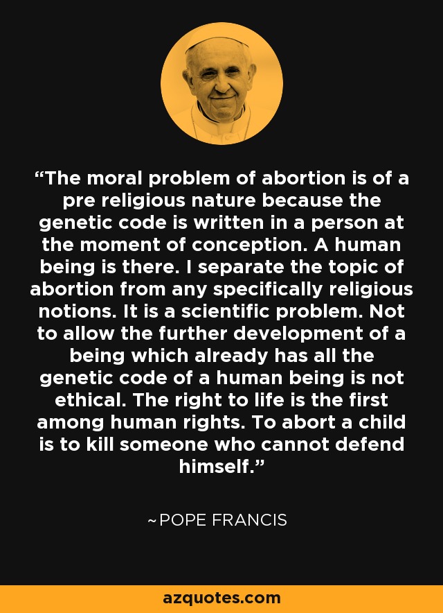 The moral problem of abortion is of a pre religious nature because the genetic code is written in a person at the moment of conception. A human being is there. I separate the topic of abortion from any specifically religious notions. It is a scientific problem. Not to allow the further development of a being which already has all the genetic code of a human being is not ethical. The right to life is the first among human rights. To abort a child is to kill someone who cannot defend himself. - Pope Francis