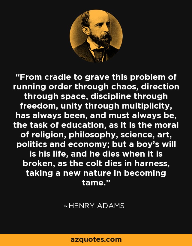 From cradle to grave this problem of running order through chaos, direction through space, discipline through freedom, unity through multiplicity, has always been, and must always be, the task of education, as it is the moral of religion, philosophy, science, art, politics and economy; but a boy's will is his life, and he dies when it is broken, as the colt dies in harness, taking a new nature in becoming tame. - Henry Adams