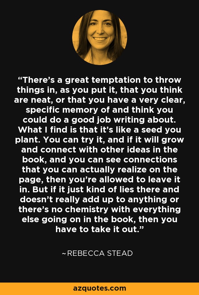 There's a great temptation to throw things in, as you put it, that you think are neat, or that you have a very clear, specific memory of and think you could do a good job writing about. What I find is that it's like a seed you plant. You can try it, and if it will grow and connect with other ideas in the book, and you can see connections that you can actually realize on the page, then you're allowed to leave it in. But if it just kind of lies there and doesn't really add up to anything or there's no chemistry with everything else going on in the book, then you have to take it out. - Rebecca Stead