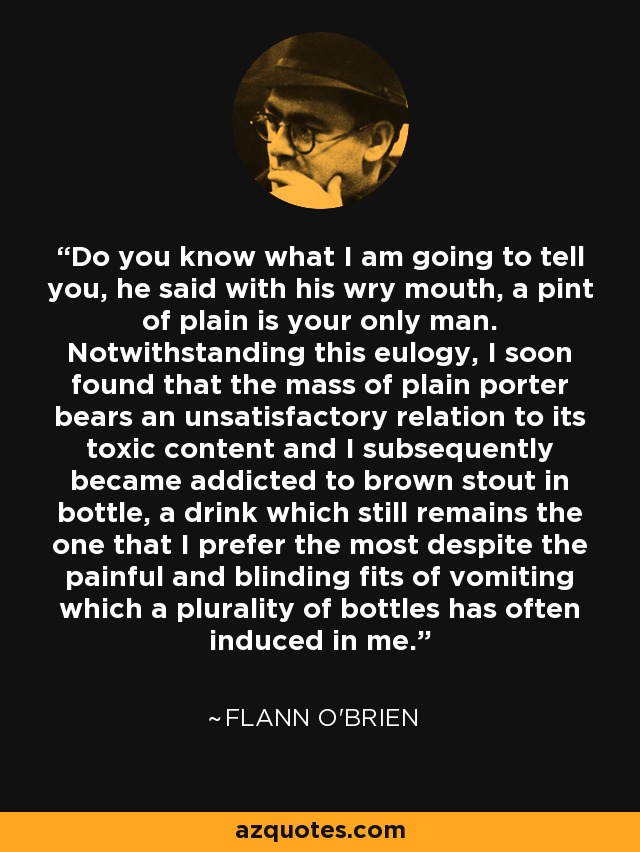 Do you know what I am going to tell you, he said with his wry mouth, a pint of plain is your only man. Notwithstanding this eulogy, I soon found that the mass of plain porter bears an unsatisfactory relation to its toxic content and I subsequently became addicted to brown stout in bottle, a drink which still remains the one that I prefer the most despite the painful and blinding fits of vomiting which a plurality of bottles has often induced in me. - Flann O'Brien