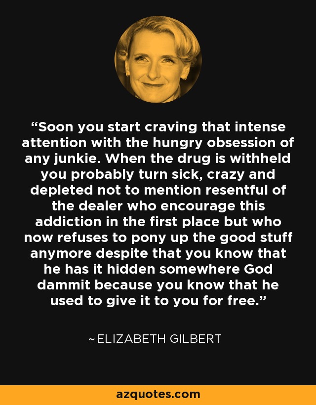 Soon you start craving that intense attention with the hungry obsession of any junkie. When the drug is withheld you probably turn sick, crazy and depleted not to mention resentful of the dealer who encourage this addiction in the first place but who now refuses to pony up the good stuff anymore despite that you know that he has it hidden somewhere God dammit because you know that he used to give it to you for free. - Elizabeth Gilbert