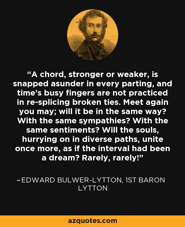 A chord, stronger or weaker, is snapped asunder in every parting, and time's busy fingers are not practiced in re-splicing broken ties. Meet again you may; will it be in the same way? With the same sympathies? With the same sentiments? Will the souls, hurrying on in diverse paths, unite once more, as if the interval had been a dream? Rarely, rarely! - Edward Bulwer-Lytton, 1st Baron Lytton