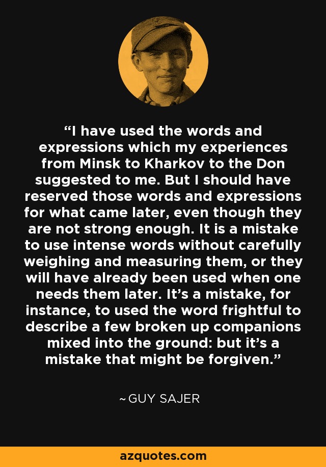 I have used the words and expressions which my experiences from Minsk to Kharkov to the Don suggested to me. But I should have reserved those words and expressions for what came later, even though they are not strong enough. It is a mistake to use intense words without carefully weighing and measuring them, or they will have already been used when one needs them later. It's a mistake, for instance, to used the word frightful to describe a few broken up companions mixed into the ground: but it's a mistake that might be forgiven. - Guy Sajer